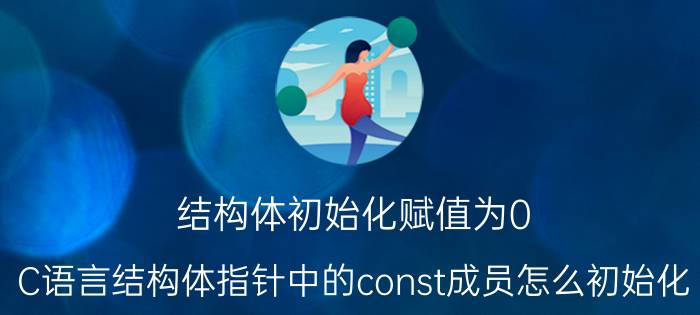 结构体初始化赋值为0 C语言结构体指针中的const成员怎么初始化？